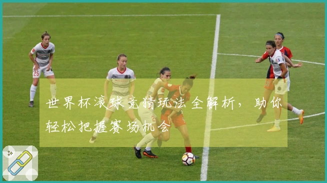世界杯滚球竞猜玩法全解析，助你轻松把握赛场机会