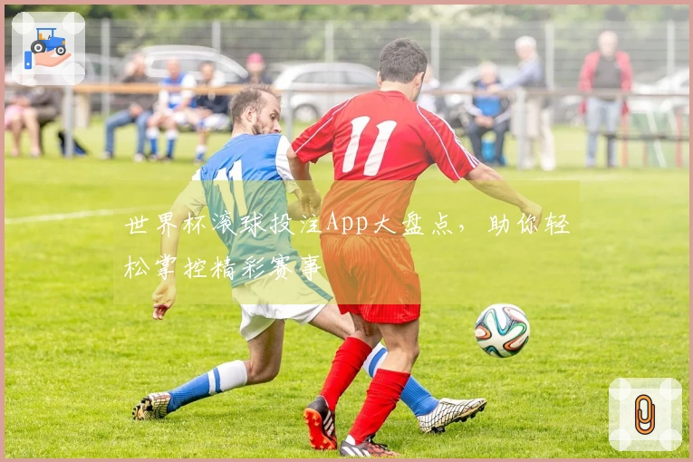 世界杯滚球投注App大盘点，助你轻松掌控精彩赛事