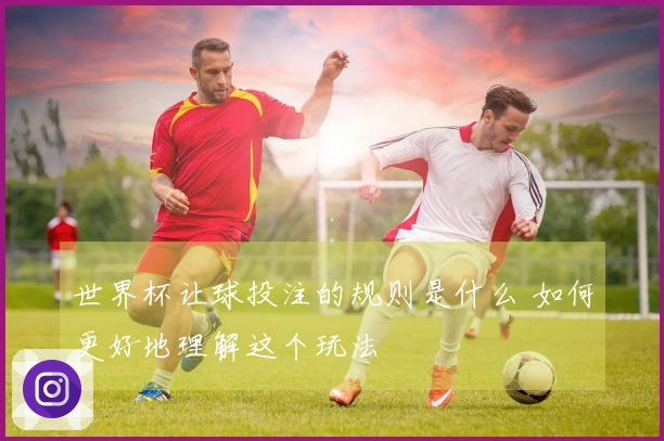 世界杯让球投注的规则是什么 如何更好地理解这个玩法